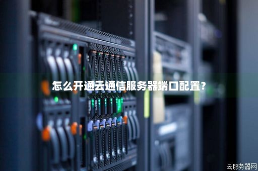 怎么开通云通信服务器端口配置？